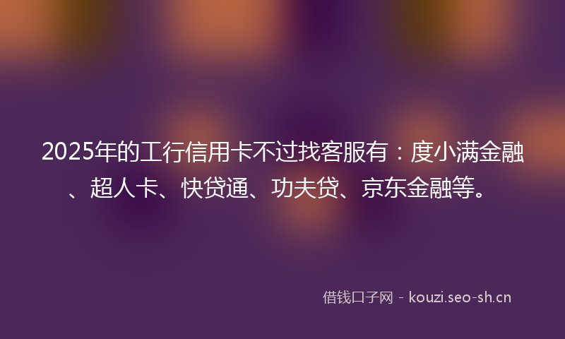 2025年的工行信用卡不过找客服有：度小满金融、超人卡、快贷通、功夫贷、京东金融等。