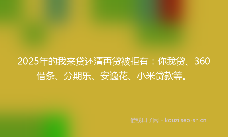 2025年的我来贷还清再贷被拒有：你我贷、360借条、分期乐、安逸花、小米贷款等。