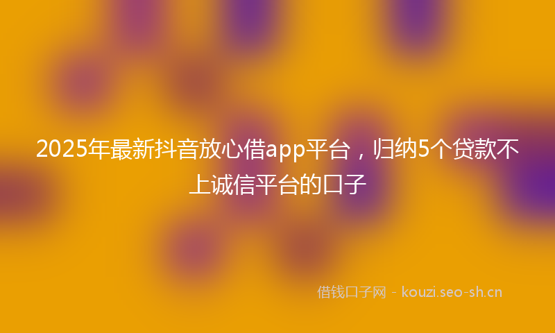 2025年最新抖音放心借app平台，归纳5个贷款不上诚信平台的口子