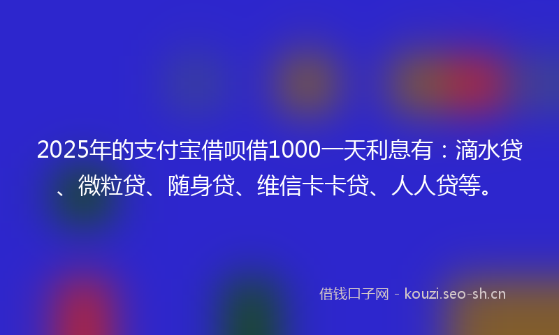 2025年的支付宝借呗借1000一天利息有：滴水贷、微粒贷、随身贷、维信卡卡贷、人人贷等。