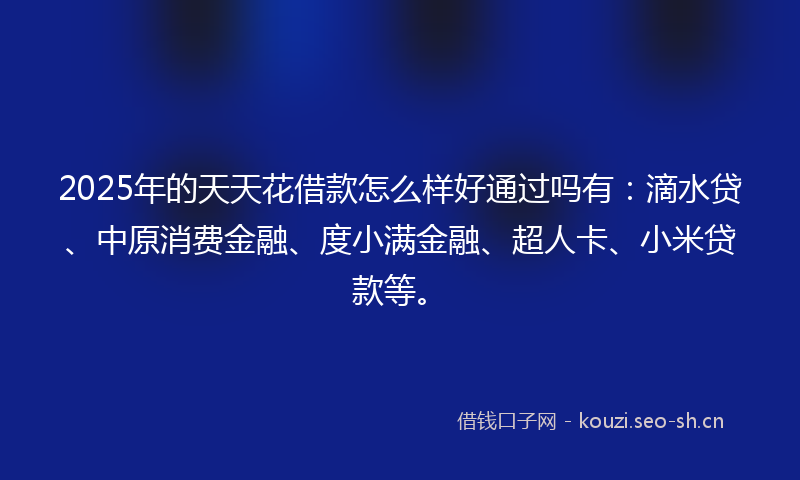 2025年的天天花借款怎么样好通过吗有：滴水贷、中原消费金融、度小满金融、超人卡、小米贷款等。