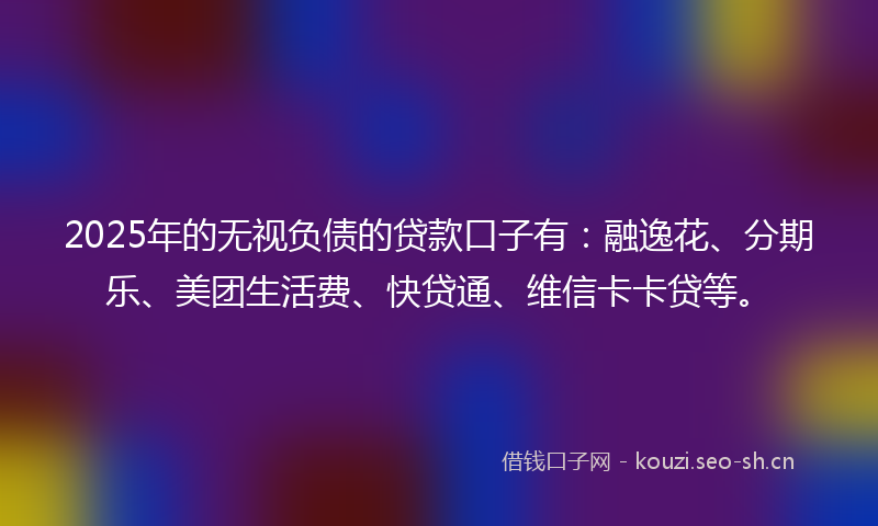 2025年的无视负债的贷款口子有：融逸花、分期乐、美团生活费、快贷通、维信卡卡贷等。