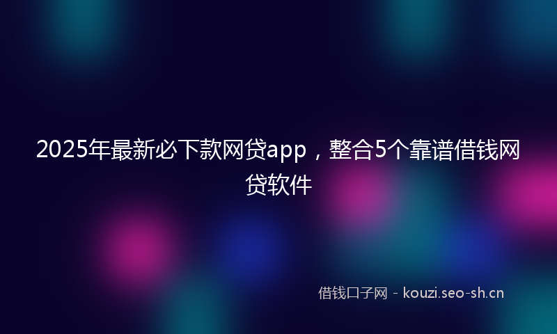 2025年最新必下款网贷app，整合5个靠谱借钱网贷软件