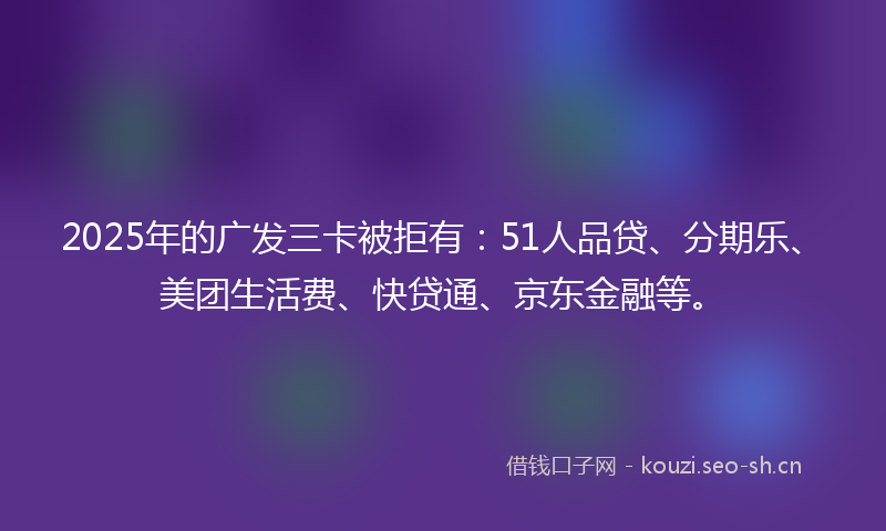 2025年的广发三卡被拒有：51人品贷、分期乐、美团生活费、快贷通、京东金融等。