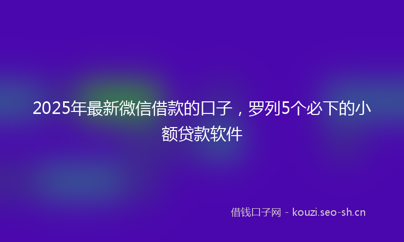 2025年最新微信借款的口子，罗列5个必下的小额贷款软件