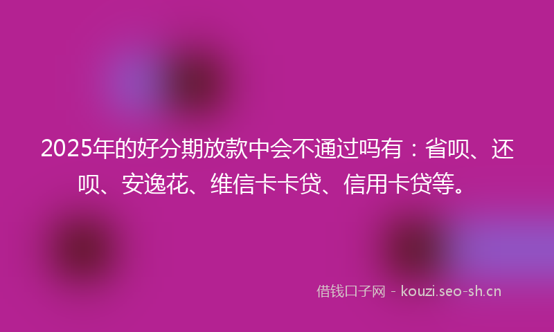 2025年的好分期放款中会不通过吗有：省呗、还呗、安逸花、维信卡卡贷、信用卡贷等。
