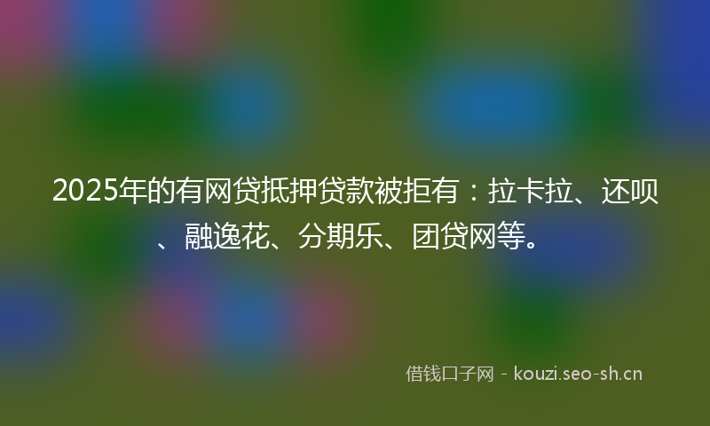 2025年的有网贷抵押贷款被拒有：拉卡拉、还呗、融逸花、分期乐、团贷网等。