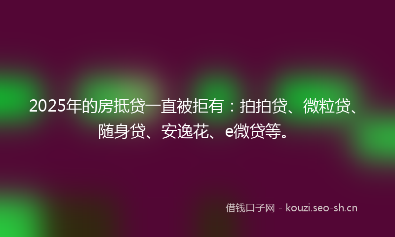 2025年的房抵贷一直被拒有：拍拍贷、微粒贷、随身贷、安逸花、e微贷等。