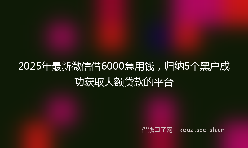 2025年最新微信借6000急用钱，归纳5个黑户成功获取大额贷款的平台