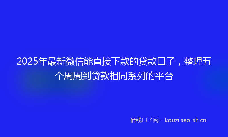 2025年最新微信能直接下款的贷款口子，整理五个周周到贷款相同系列的平台