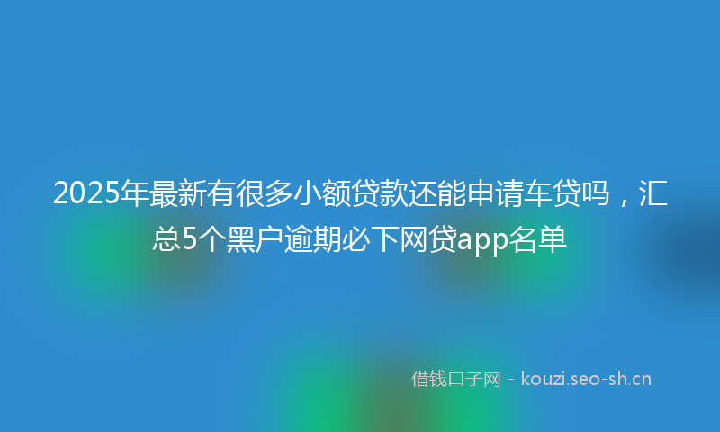 2025年最新有很多小额贷款还能申请车贷吗，汇总5个黑户逾期必下网贷app名单