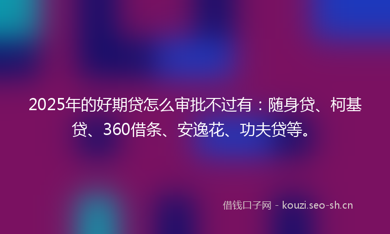 2025年的好期贷怎么审批不过有：随身贷、柯基贷、360借条、安逸花、功夫贷等。