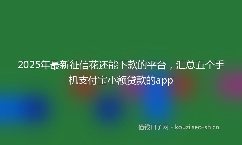 2025年最新征信花还能下款的平台，汇总五个手机支付宝小额贷款的app