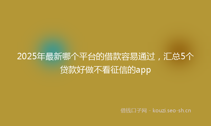 2025年最新哪个平台的借款容易通过，汇总5个贷款好做不看征信的app