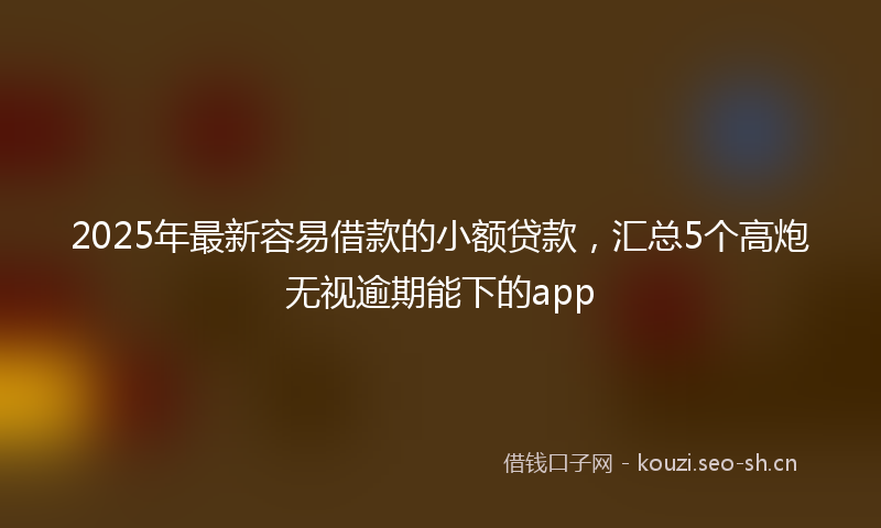 2025年最新容易借款的小额贷款，汇总5个高炮无视逾期能下的app