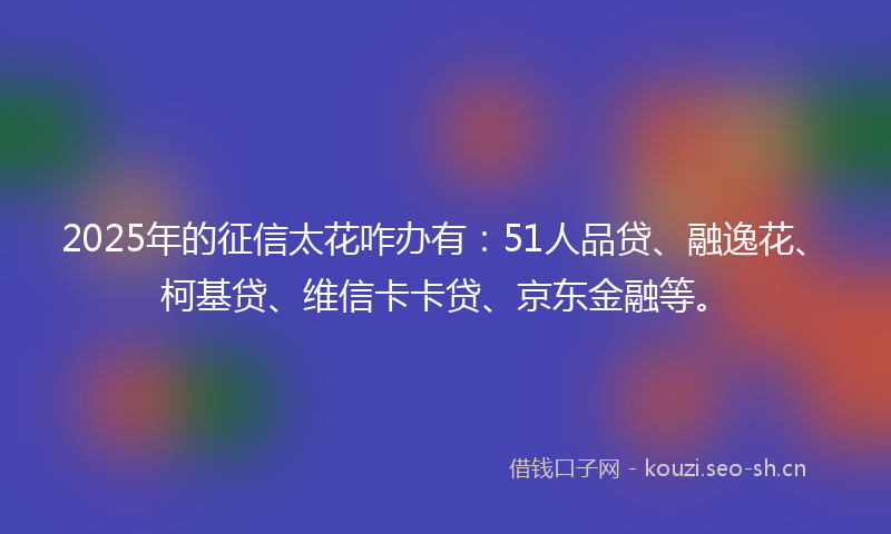 2025年的征信太花咋办有:51人品贷、融逸花、柯基贷、维信卡卡贷、京东金融等。