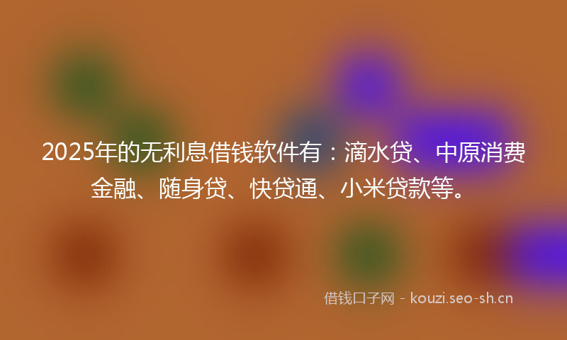 2025年的无利息借钱软件有：滴水贷、中原消费金融、随身贷、快贷通、小米贷款等。