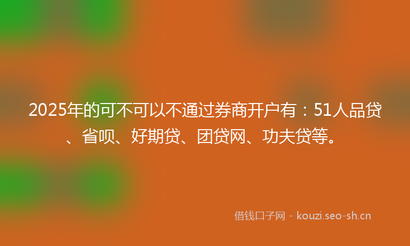 2025年的可不可以不通过券商开户有：51人品贷、省呗、好期贷、团贷网、功夫贷等。