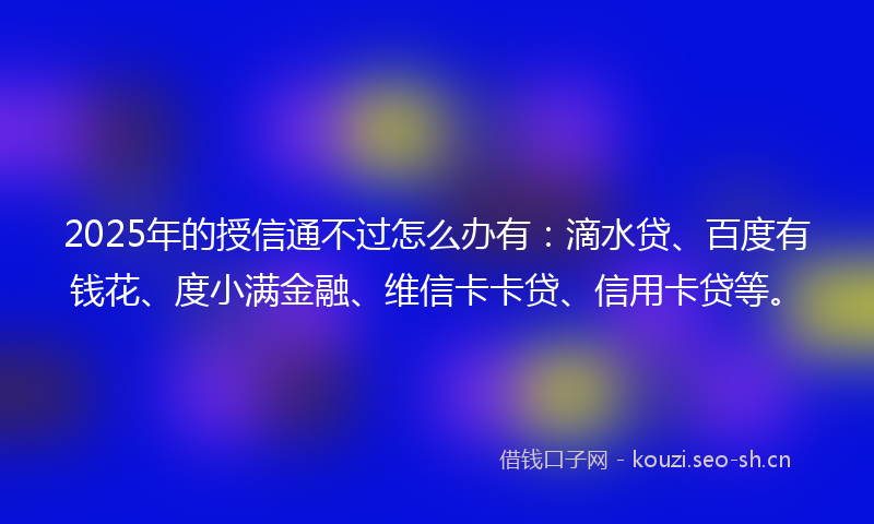 2025年的授信通不过怎么办有：滴水贷、百度有钱花、度小满金融、维信卡卡贷、信用卡贷等。