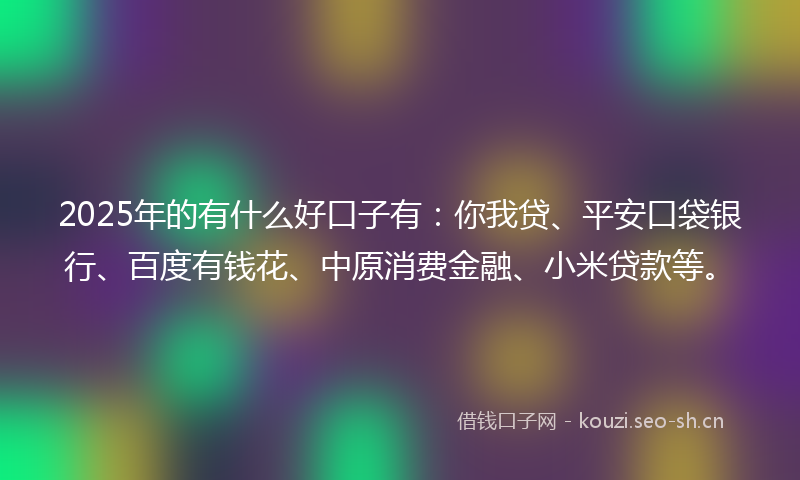 2025年的有什么好口子有：你我贷、平安口袋银行、百度有钱花、中原消费金融、小米贷款等。