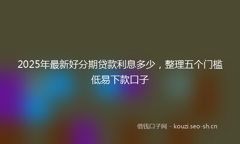 2025年最新好分期贷款利息多少，整理五个门槛低易下款口子