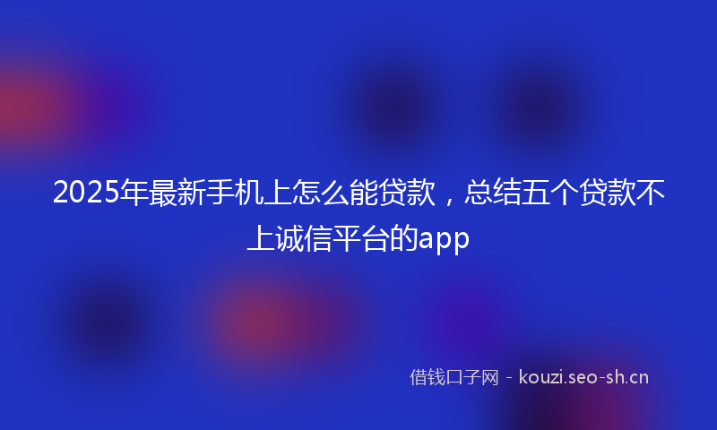 2025年最新手机上怎么能贷款，总结五个贷款不上诚信平台的app