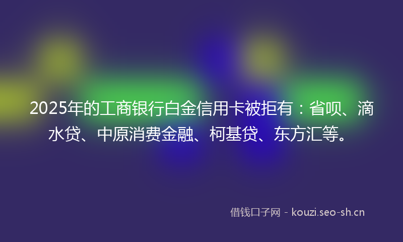 2025年的工商银行白金信用卡被拒有：省呗、滴水贷、中原消费金融、柯基贷、东方汇等。