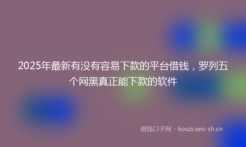 2025年最新有没有容易下款的平台借钱，罗列五个网黑真正能下款的软件