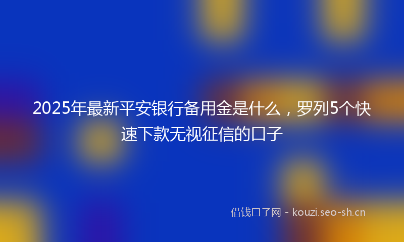 2025年最新平安银行备用金是什么，罗列5个快速下款无视征信的口子