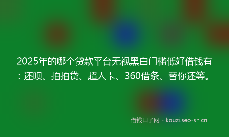 2025年的哪个贷款平台无视黑白门槛低好借钱有：还呗、拍拍贷、超人卡、360借条、替你还等。