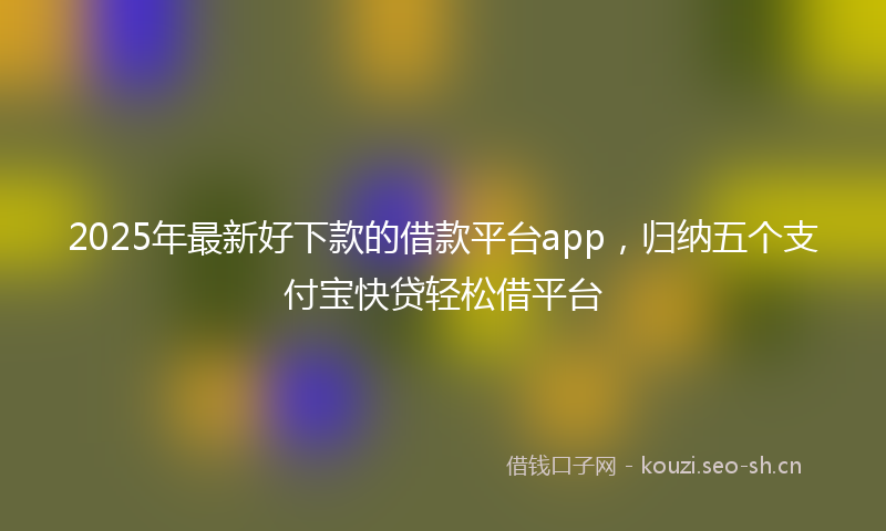 2025年最新好下款的借款平台app，归纳五个支付宝快贷轻松借平台