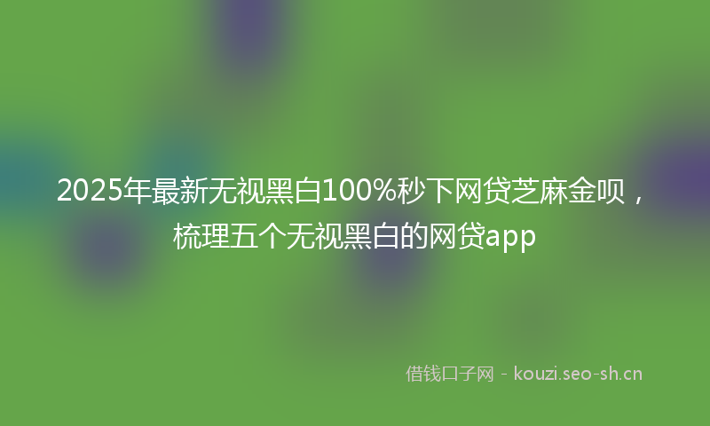 2025年最新无视黑白100%秒下网贷芝麻金呗，梳理五个无视黑白的网贷app