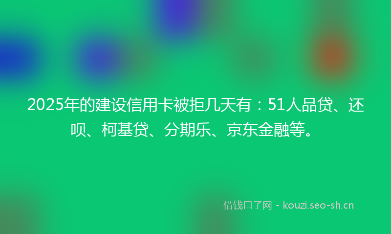 2025年的建设信用卡被拒几天有：51人品贷、还呗、柯基贷、分期乐、京东金融等。