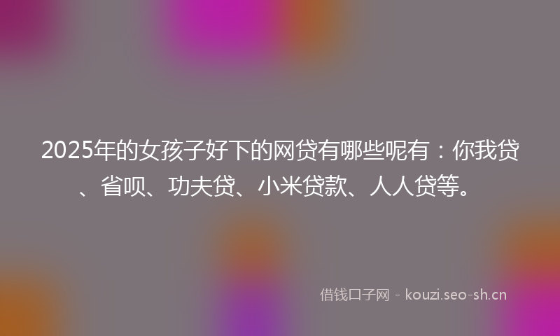 2025年的女孩子好下的网贷有哪些呢有：你我贷、省呗、功夫贷、小米贷款、人人贷等。