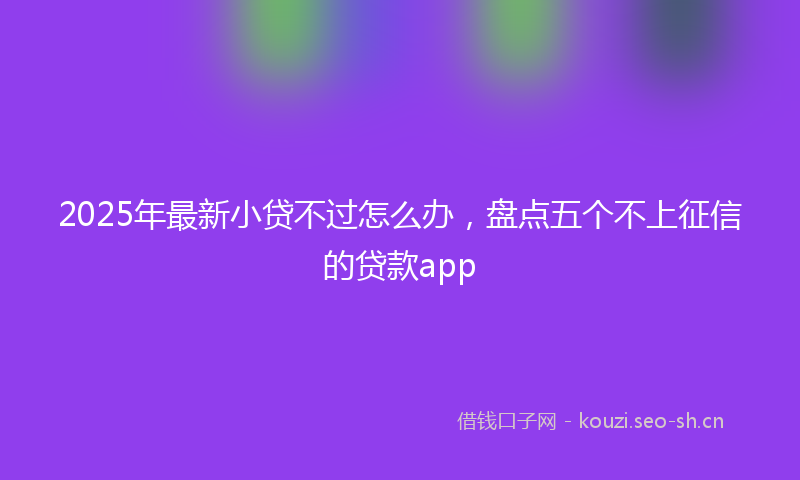 2025年最新小贷不过怎么办,盘点五个不上征信的贷款app