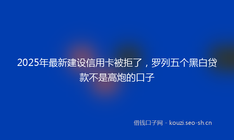 2025年最新建设信用卡被拒了，罗列五个黑白贷款不是高炮的口子