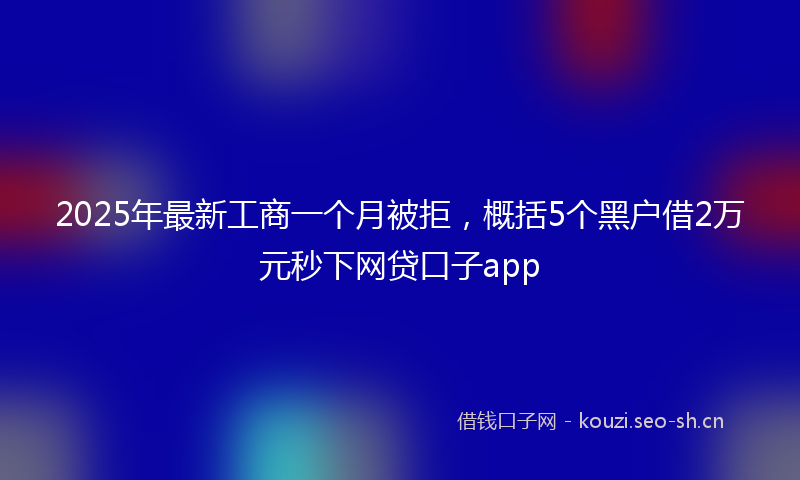 2025年最新工商一个月被拒，概括5个黑户借2万元秒下网贷口子app