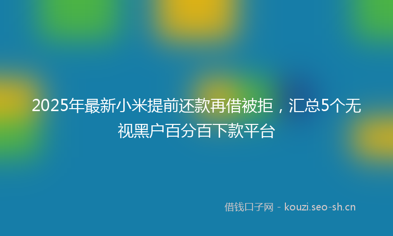 2025年最新小米提前还款再借被拒，汇总5个无视黑户百分百下款平台