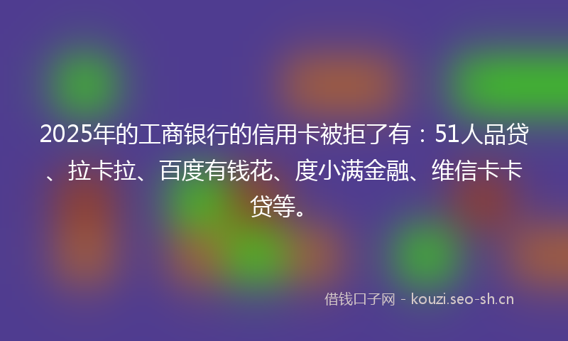 2025年的工商银行的信用卡被拒了有：51人品贷、拉卡拉、百度有钱花、度小满金融、维信卡卡贷等。