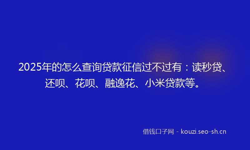 2025年的怎么查询贷款征信过不过有：读秒贷、还呗、花呗、融逸花、小米贷款等。