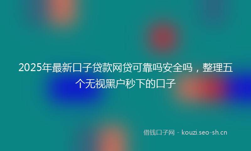 2025年最新口子贷款网贷可靠吗安全吗，整理五个无视黑户秒下的口子