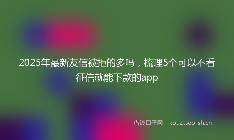 2025年最新友信被拒的多吗,梳理5个可以不看征信就能下款的app