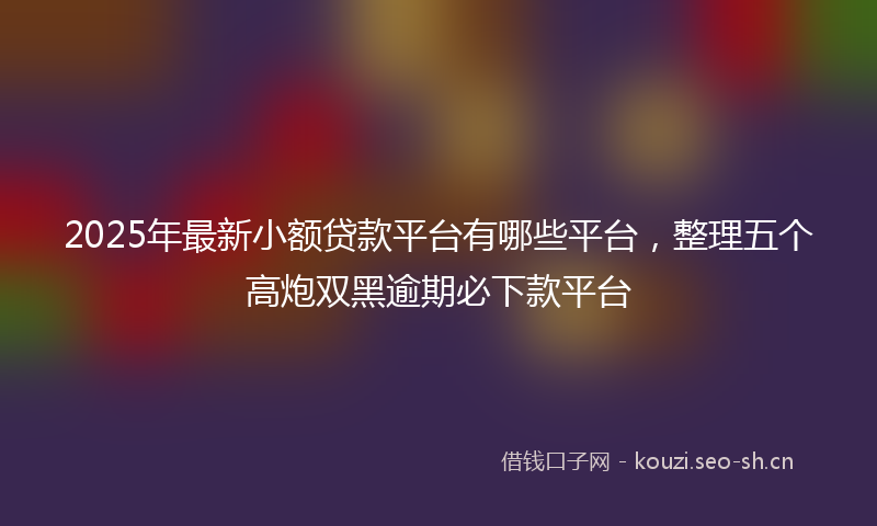 2025年最新小额贷款平台有哪些平台，整理五个高炮双黑逾期必下款平台