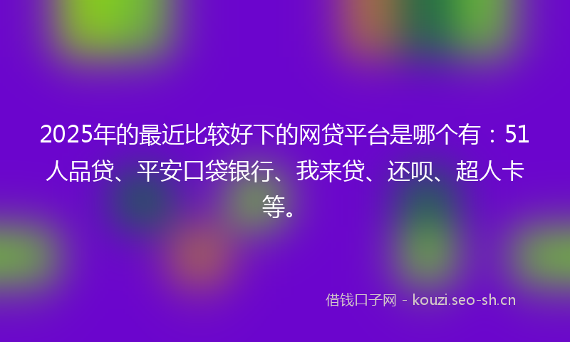 2025年的最近比较好下的网贷平台是哪个有：51人品贷、平安口袋银行、我来贷、还呗、超人卡等。