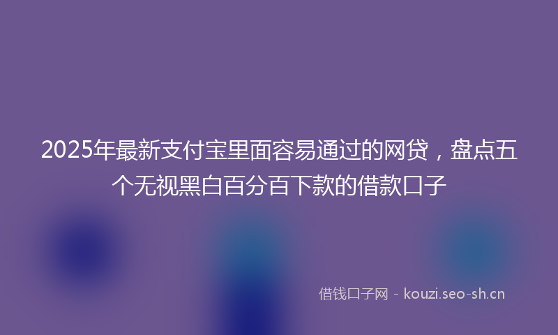 2025年最新支付宝里面容易通过的网贷，盘点五个无视黑白百分百下款的借款口子