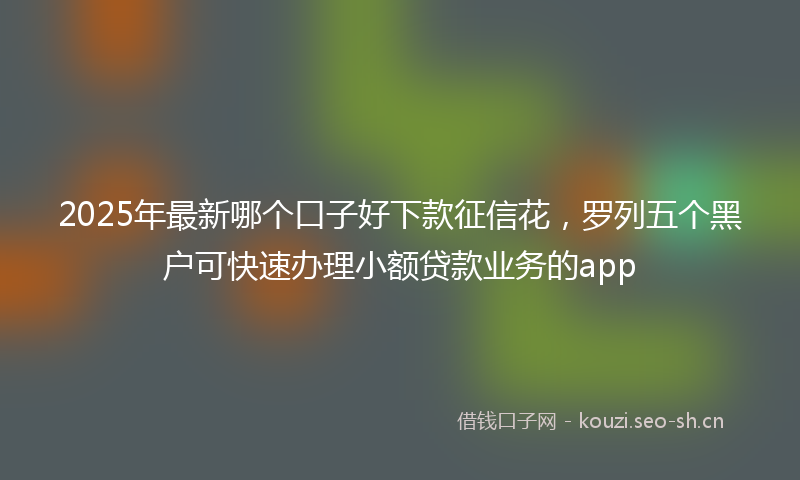 2025年最新哪个口子好下款征信花，罗列五个黑户可快速办理小额贷款业务的app