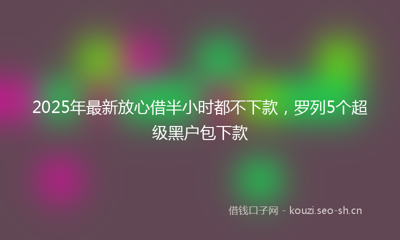 2025年最新放心借半小时都不下款，罗列5个超级黑户包下款