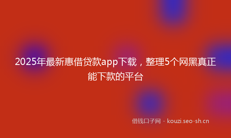 2025年最新惠借贷款app下载，整理5个网黑真正能下款的平台