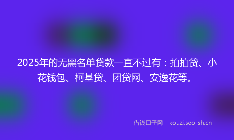 2025年的无黑名单贷款一直不过有：拍拍贷、小花钱包、柯基贷、团贷网、安逸花等。