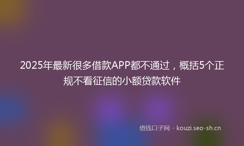 2025年最新很多借款APP都不通过，概括5个正规不看征信的小额贷款软件